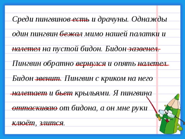 Среди пингвинов есть и драчуны. Однажды один пингвин бежал мимо нашей палатки и налетел на пустой бидон. Бидон зазвенел. Пингвин обратно вернулся и опять налетел. Бидон звенит. Пингвин с криком на него налетает и бьет крыльями. Я пингвина оттаскиваю от бидона, а он мне руки клюёт, злится.