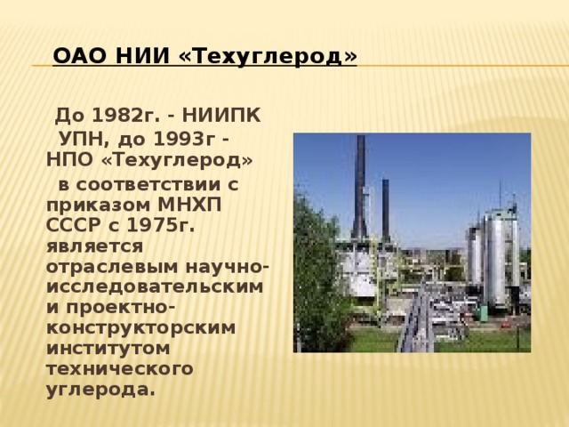 ОАО НИИ «Техуглерод»  До 1982г. - НИИПК  УПН, до 1993г - НПО «Техуглерод»  в соответствии с приказом МНХП СССР с 1975г. является отраслевым научно-исследовательским и проектно-конструкторским институтом технического углерода. 
