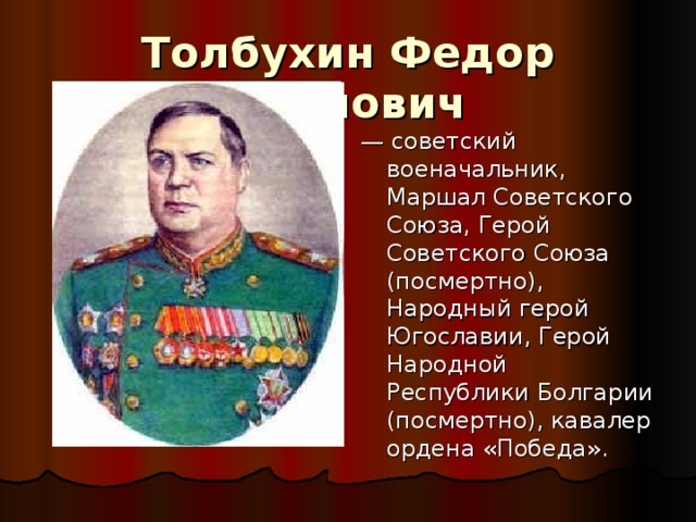 Толбухин Федор Иванович   — советский военачальник, Маршал Советского Союза, Герой Советского Союза (посмертно), Народный герой Югославии, Герой Народной Республики Болгарии (посмертно), кавалер ордена «Победа». 