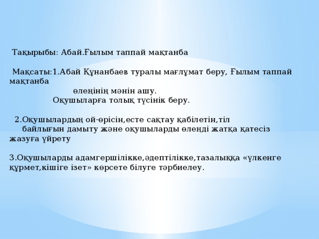  Тақырыбы: Абай.Ғылым таппай мақтанба  Мақсаты:1.Абай Құнанбаев туралы мағлұмат беру, Ғылым таппай мақтанба  өлеңінің мәнін ашу.  Оқушыларға толық түсінік беру.  2.Оқушылардың ой-өрісін,есте сақтау қабілетін,тіл  байлығын дамыту және оқушыларды өлеңді жатқа қатесіз жазуға үйрету 3.Оқушыларды адамгершілікке,әдептілікке,тазалыққа «үлкенге құрмет,кішіге ізет» көрсете білуге тәрбиелеу. 
