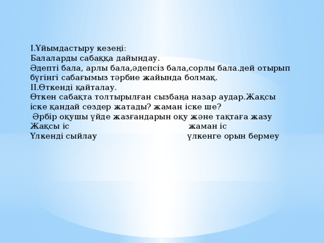 I.Ұйымдастыру кезеңі: Балаларды сабаққа дайындау. Әдепті бала, арлы бала,әдепсіз бала,сорлы бала.дей отырып бүгінгі сабағымыз тәрбие жайында болмақ. II.Өткенді қайталау. Өткен сабақта толтырылған сызбаңа назар аудар.Жақсы іске қандай сөздер жатады? жаман іске ше?  Әрбір оқушы үйде жазғандарын оқу және тақтаға жазу Жақсы іс жаман іс Үлкенді сыйлау үлкенге орын бермеу 
