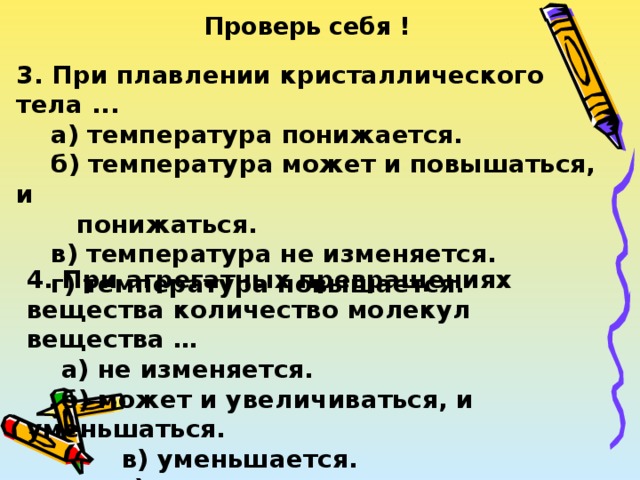Проверь себя ! 3. При плавлении кристаллического тела ...  а) температура понижается.  б) температура может и повышаться, и  понижаться.  в) температура не изменяется.  г) температура повышается. 4. При агрегатных превращениях вещества количество молекул вещества …  а) не изменяется.  б) может и увеличиваться, и уменьшаться.  в) уменьшается.  г) увеличивается. 
