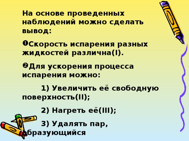 На основе проведенных наблюдений можно сделать вывод: Скорость испарения разных жидкостей различна( I ). Для ускорения процесса испарения можно:  1) Увеличить её свободную поверхность( II );  2) Нагреть её( III );  3) Удалять пар, образующийся  на поверхности жидкости( IV ). 