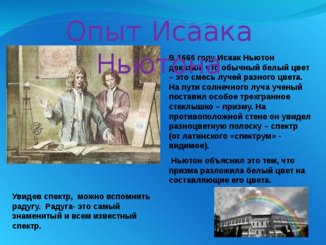 Увидев спектр, можно вспомнить радугу. Радуга- это самый знаменитый и всем известный спектр. Опыт  Исаака Ньютона В 1666 году Исаак Ньютон доказал, что обычный белый цвет – это смесь лучей разного цвета. На пути солнечного луча ученый поставил особое трехгранное стеклышко – призму. На противоположной стене он увидел разноцветную полоску – спектр (от латинского «спектрум» - видимое).  Ньютон объяснил это тем, что призма разложила белый цвет на составляющие его цвета. 