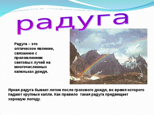 Радуга – это оптическое явление, связанное с преломлением световых лучей на многочисленных капельках дождя. Яркая радуга бывает летом после грозового дождя, во время которого падают крупные капли. Как правило такая радуга предвещает хорошую погоду . 