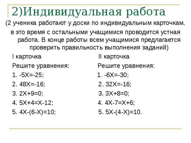 2)Индивидуальная работа   (2 ученика работают у доски по индивидуальным карточкам, в это время с остальными учащимися проводится устная работа. В конце работы всем учащимися предлагается проверить правильность выполнения заданий)  I карточка II карточка  Решите уравнения: Решите уравнения:  1. -5X=-25; 1. -6X=-30;  2. 48X=-16; 2. 32X=-16;  3. 2X+9=0; 3. 3X+8=0;  4. 5X+4=X-12; 4. 4X-7=X+6;  5. 4X-(6-X)=10; 5. 5X-(4-X)=10. 
