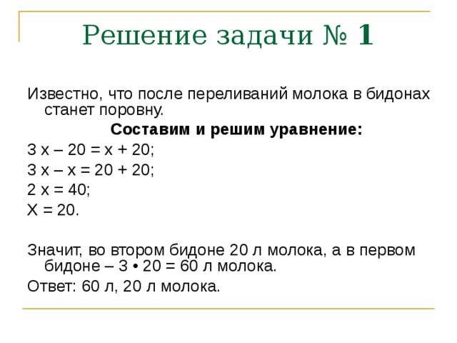 Решение задачи № 1 Известно, что после переливаний молока в бидонах станет поровну.  Составим и решим уравнение: 3 х – 20 = х + 20; 3 х – х = 20 + 20; 2 х = 40; Х = 20. Значит, во втором бидоне 20 л молока, а в первом бидоне – 3 • 20 = 60 л молока. Ответ: 60 л, 20 л молока. 