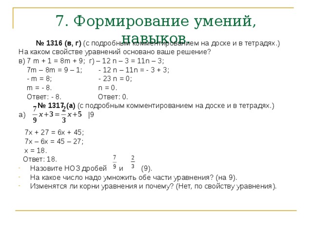 7. Формирование умений, навыков. № 1316 (в, г) (с подробным комментированием на доске и в тетрадях.) На каком свойстве уравнений основано ваше решение? в) 7 m + 1 = 8m + 9; г) – 12 n – 3 = 11n – 3;  7m – 8m = 9 – 1; - 12 n – 11n = - 3 + 3;  - m = 8; - 23 n = 0;  m = - 8. n = 0.  Ответ: - 8. Ответ: 0. № 1317 (а) (с подробным комментированием на доске и в тетрадях.) а) |9  7х + 27 = 6х + 45;  7х – 6х = 45 – 27;  x = 18.  Ответ: 18. Назовите НОЗ дробей и (9). На какое число надо умножить обе части уравнения? (на 9). Изменятся ли корни уравнения и почему? (Нет, по свойству уравнения). 