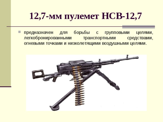   12,7-мм пулемет НСВ-12,7  предназначен для борьбы с групповыми целями, легкобронированными транспортными средствами, огневыми точ­ками и низколетящими воздушными целями. 
