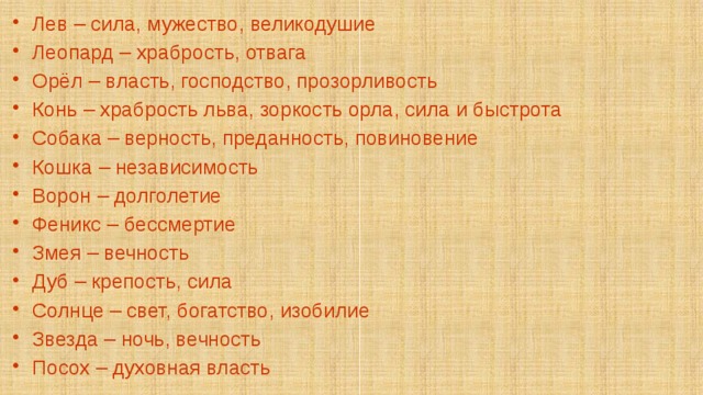 Лев – сила, мужество, великодушие Леопард – храбрость, отвага Орёл – власть, господство, прозорливость Конь – храбрость льва, зоркость орла, сила и быстрота Собака – верность, преданность, повиновение Кошка – независимость Ворон – долголетие Феникс – бессмертие Змея – вечность Дуб – крепость, сила Солнце – свет, богатство, изобилие Звезда – ночь, вечность Посох – духовная власть 