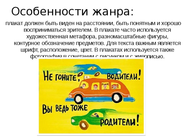 Особенности жанра: плакат должен быть виден на расстоянии, быть понятным и хорошо восприниматься зрителем. В плакате часто используется художественная метафора, разномасштабные фигуры, контурное обозначение предметов. Для текста важным является шрифт, расположение, цвет. В плакатах используется также фотография в сочетании с рисунком и с живописью. 