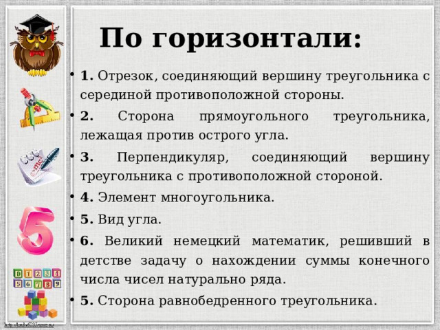 По горизонтали: 1. Отрезок, соединяющий вершину треугольника с серединой противоположной стороны. 2. Сторона прямоугольного треугольника, лежащая против острого угла. 3. Перпендикуляр, соединяющий вершину треугольника с противоположной стороной. 4. Элемент многоугольника. 5. Вид угла. 6. Великий немецкий математик, решивший в детстве задачу о нахождении суммы конечного числа чисел натурально ряда. 5. Сторона равнобедренного треугольника. 