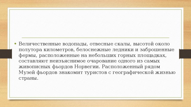 Величественные водопады, отвесные скалы, высотой около полутора километров, белоснежные ледники и заброшенные фермы, расположенные на небольших горных площадках, составляют неизъяснимое очарование одного из самых живописных фьордов Норвегии. Расположенный рядом Музей фьордов знакомит туристов с географической жизнью страны. 