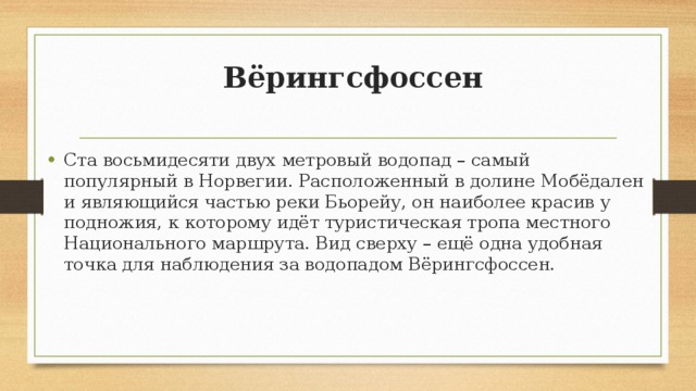  Вёрингсфоссен   Ста восьмидесяти двух метровый водопад – самый популярный в Норвегии. Расположенный в долине Мобёдален и являющийся частью реки Бьорейу, он наиболее красив у подножия, к которому идёт туристическая тропа местного Национального маршрута. Вид сверху – ещё одна удобная точка для наблюдения за водопадом Вёрингсфоссен. 