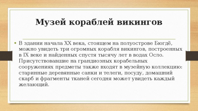 Музей кораблей викингов   В здании начала XX века, стоящем на полуострове Бюгдё, можно увидеть три огромных корабля викингов, построенных в IX веке и найденных спустя тысячу лет в водах Осло. Присутствовавшие на грандиозных корабельных сооружениях предметы также входят в музейную коллекцию: старинные деревянные санки и телеги, посуду, домашний скарб и фрагменты тканей сегодня может увидеть каждый желающий. 