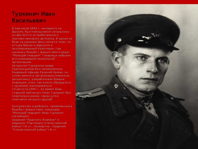 Туркенич Иван Васильевич В мае-июле 1942 г. находился на фронте, был помощником начальника штаба 614-го истребительного противотанкового артполка. В одном из боев на среднем Дону попал в плен, но оттуда бежал и вернулся в оккупированный Краснодон, где началась борьба с фашистами в рядах 