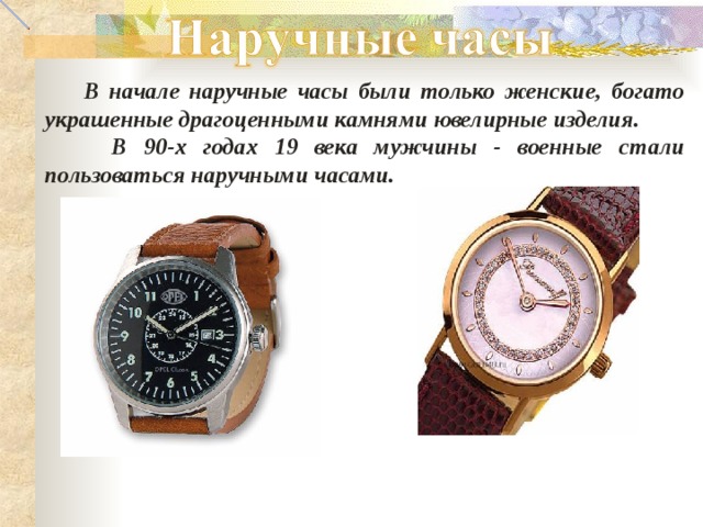  В начале наручные часы были только женские, богато украшенные драгоценными камнями ювелирные изделия.  В 90-х годах 19 века мужчины - военные стали пользоваться наручными часами. 
