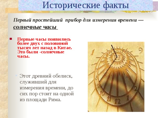 Исторические факты Первый простейший прибор для измерения времени — солнечные часы Первые часы появились более двух с половиной тысяч лет назад в Китае. Это были -солнечные часы. Этот древний обелиск, служивший для измерения времени, до сих пор стоит на одной из площади Рима.  
