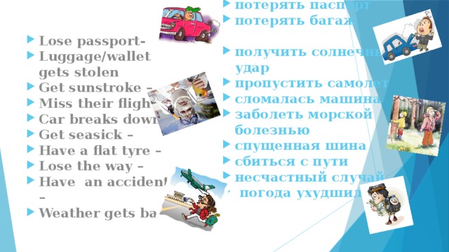 потерять паспорт потерять багаж  получить солнечный удар пропустить самолет сломалась машина заболеть морской болезнью спущенная шина сбиться с пути несчастный случай  погода ухудшилась Lose passport- Luggage/wallet gets stolen Get sunstroke – Miss their flight – Car breaks down – Get seasick – Have a flat tyre – Lose the way – Have an accident – Weather gets bad 