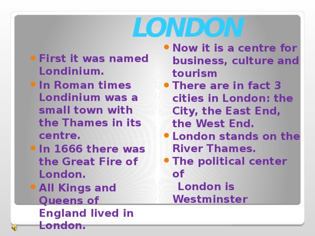 LONDON First it was named Londinium. In Roman times Londinium was a small town with the Thames in its centre. In 1666 there was the Great Fire of London. All Kings and Queens of England lived in London.  Now it is a centre for business, culture and tourism There are in fact 3 cities in London: the City, the East End, the West End. London stands on the River Thames. The political center of  London is Westminster 