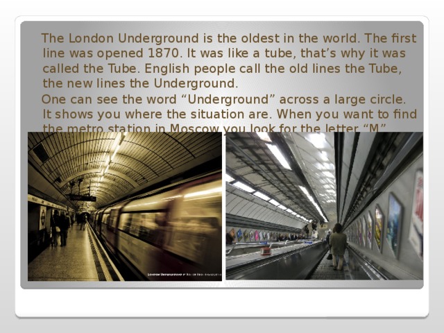  The London Underground is the oldest in the world. The first line was opened 1870. It was like a tube, that’s why it was called the Tube. English people call the old lines the Tube, the new lines the Underground.  One can see the word “Underground” across a large circle. It shows you where the situation are. When you want to find the metro station in Moscow you look for the letter “M”. 