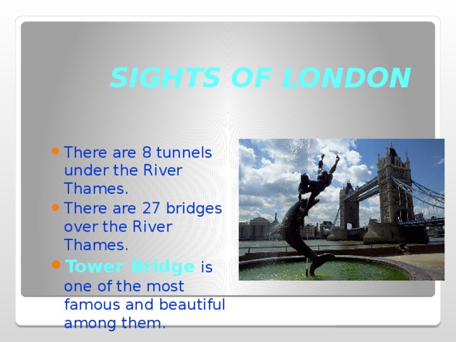 SIGHTS OF LONDON There are 8 tunnels under the River Thames. There are 27 bridges over the River Thames. Tower Bridge is one of the most famous and beautiful among them. 