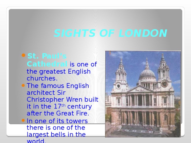 SIGHTS OF LONDON St. Paul’s Cathedral is one of the greatest English churches. The famous English architect Sir Christopher Wren built it in the 17 th century after the Great Fire. In one of its towers there is one of the largest bells in the world. 