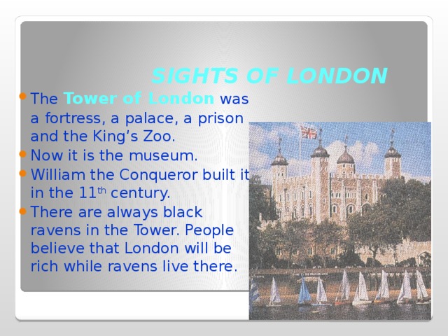 SIGHTS OF LONDON The Tower of  London was a fortress, a palace, a prison and the King’s Zoo. Now it is the museum. William the Conqueror built it in the 11 th century. There are always black ravens in the Tower. People believe that London will be rich while ravens live there. 