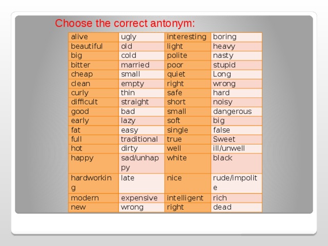 Choose the correct antonym: alive beautiful ugly interesting big old bitter boring light cold heavy married cheap polite nasty poor small clean stupid quiet empty curly right Long thin difficult wrong safe straight good hard short bad early fat small lazy noisy full soft dangerous easy single traditional hot big happy true dirty false hardworking sad/unhappy well Sweet ill/unwell white late modern nice expensive new black rude/impolite intelligent wrong rich right dead 