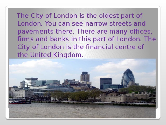  The City of London is the oldest part of London. You can see narrow streets and pavements there. There are many offices, firms and banks in this part of London. The City of London is the financial centre of the United Kingdom. 