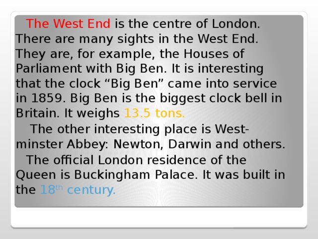  The West End is the centre of London. There are many sights in the West End. They are, for example, the Houses of Parliament with Big Ben. It is interesting that the clock “Big Ben” came into service in 1859. Big Ben is the biggest clock bell in Britain. It weighs 13.5 tons.  The other interesting place is West- minster Abbey: Newton, Darwin and others.  The official London residence of the Queen is Buckingham Palace. It was built in the 18 th century. 