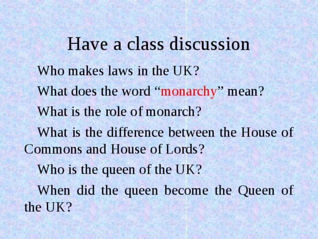 Have a class discussion Who makes laws in the UK? What does the word “ monarchy ” mean? What is the role of monarch? What is the difference between the House of Commons and House of Lords? Who is the queen of the UK? When did the queen become the Queen of the UK?  