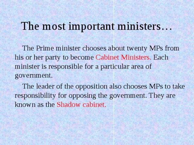 The most important ministers… The Prime minister chooses about twenty MPs from his or her party to become Cabinet Ministers. Each minister is responsible for a particular area of government. The leader of the opposition also chooses MPs to take responsibility for opposing the government. They are known as the Shadow cabinet. 