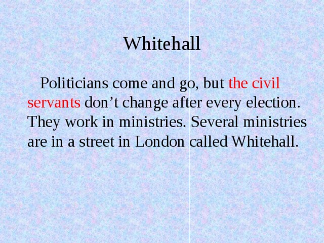 Whitehall Politicians come and go, but the civil servants don’t change after every election. They work in ministries. Several ministries are in a street in London called Whitehall. 