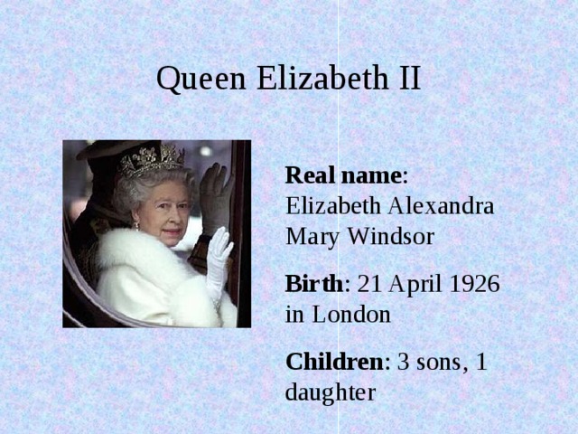 Queen Elizabeth II Real name : Elizabeth Alexandra Mary Windsor Birth : 21 April 1926 in London Children : 3 sons, 1 daughter 