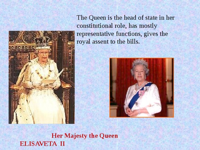 The Queen is the head of state in her constitutional role, has mostly representative functions, gives the royal assent to the bills.  Her Majesty the Queen  ELISAVETA II 