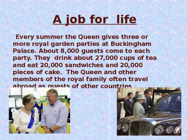 A job for  life    Every summer the Queen gives three or more royal garden parties at Buckingham Palace. About 8,000 guests come to each party. They drink about 27,000 cups of tea and eat 20,000 sandwiches and 20,000 pieces of cake. The Queen and other members of the royal family often travel abroad as guests of other countries 