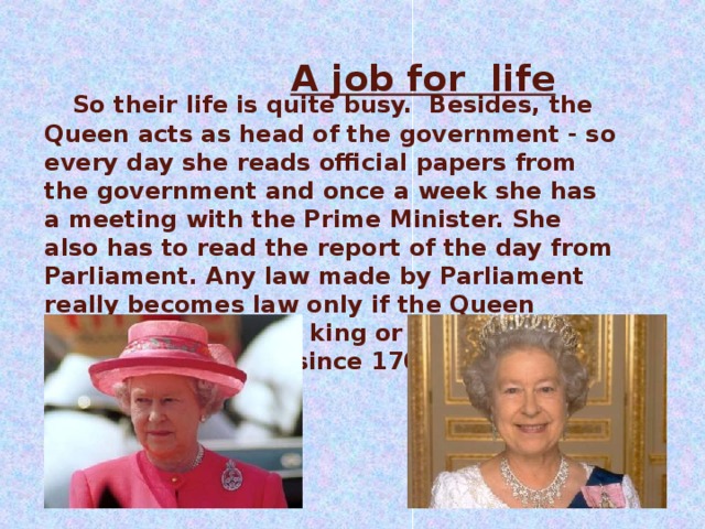 A job for  life    So their life is quite busy. Besides, the Queen acts as head of the government - so every day she reads official papers from the government and once a week she has a meeting with the Prime Minister. She also has to read the report of the day from Parliament. Any law made by Parliament really becomes law only if the Queen agrees to it. But no king or queen has refused a new law since 1701!  