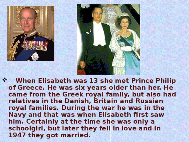       When Elisabeth was 13 she met Prince Philip of Greece. He was six years older than her. He came from the Greek royal family, but also had relatives in the Danish, Britain and Russian royal families. During the war he was in the Navy and that was when Elisabeth first saw him. Certainly at the time she was only a schoolgirl, but later they fell in love and in 1947 they got married.      