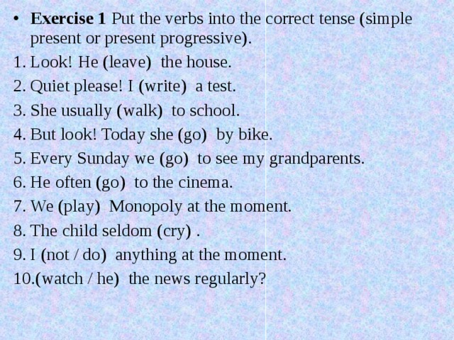 Exercise 1 Put the verbs into the correct tense (simple present or present progressive). Look! He (leave)  the house. Quiet please! I (write)  a test. She usually (walk)  to school. But look! Today she (go)  by bike. Every Sunday we (go)  to see my grandparents. He often (go)  to the cinema. We (play)  Monopoly at the moment. The child seldom (cry) . I (not / do)  anything at the moment. (watch / he)  the news regularly? 