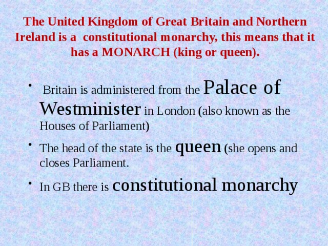  The United Kingdom of Great Britain and Northern Ireland is a constitutional monarchy, this means that it has a MONARCH (king or queen).  Britain is administered from the Palace of  Westminister in London (also known as the Houses of Parliament) The head of the state is the queen (she opens and closes Parliament. In GB there is constitutional monarchy 