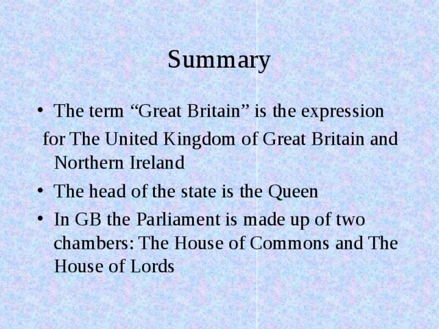 Summary The term “Great Britain” is the expression  for The United Kingdom of Great Britain and Northern Ireland The head of the state is the Queen In GB the Parliament is made up of two chambers: The House of Commons and The House of Lords 