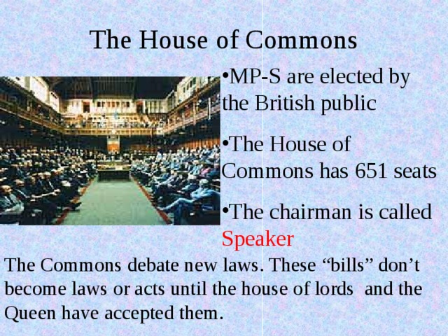 The House of Commons MP-S are elected by the British public The House of Commons has 651 seats The chairman is called S peaker The Commons debate new laws. These “bills” don’t become laws or acts until the house of lords and the Queen have accepted them. 