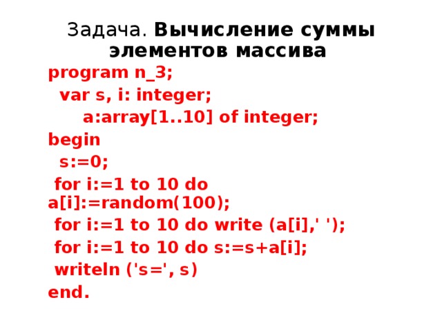 Задача. Вычисление суммы элементов массива  program n_3;  var s, i: integer;  a:array[1..10] of integer; begin  s:=0;  for i:=1 to 10 do a[i]:=random(100);  for i:=1 to 10 do write (a[i],' ');  for i:=1 to 10 do s:=s+a[i];  writeln ('s=', s) end.  