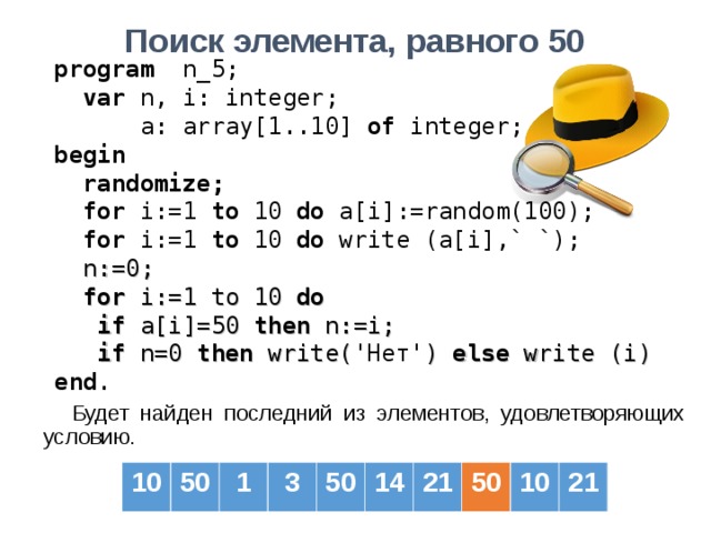 Поиск элемента, равного 50  program   n _ 5 ;  var  n, i: integer;   a: array[1..10] of  integer; b egin   randomize;  for i:=1 to  10  do a[i] :=random(100) ;  for i:=1 to  10  do  write (a[i] ,` `) ;  n := 0;  for i:= 1 to 10 do  if a[i] =50  then  n :=i;  if n=0 then write( 'Нет' ) else write (i) end . Будет найден последний из элементов, удовлетворяющих условию. 10 50 1 3 50 14 21 50 10 21 