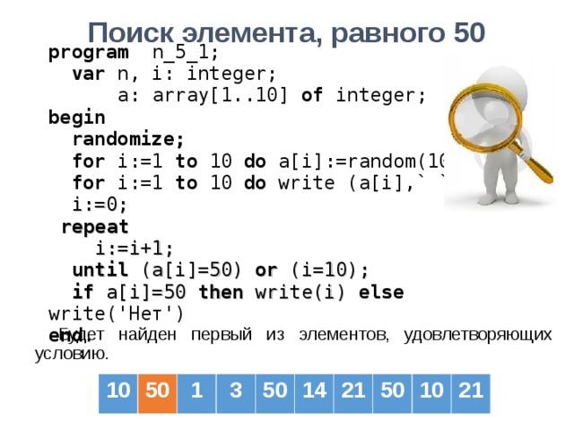 Поиск элемента, равного 50  program   n _5_1;  var  n, i: integer;   a: array[1..10] of  integer; b egin   randomize;  for i:=1 to  10  do a[i] :=random(100) ;  for i:=1 to  10  do  write (a[i] ,` `) ;  i := 0;  repeat  i:=i+1;  until (a[i]=50) or (i=10);  if a[i]=50 then write(i) else write('Нет') end . Будет найден первый из элементов, удовлетворяющих условию. 10 50 1 3 50 14 21 50 10 21 