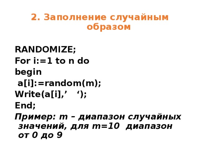 2. Заполнение случайным образом RANDOMIZE; For i:=1 to n do begin  a[i]:=random(m); Write(a[i],’ ‘); End; Пример: m – диапазон случайных значений, для m=10 диапазон от 0 до 9 