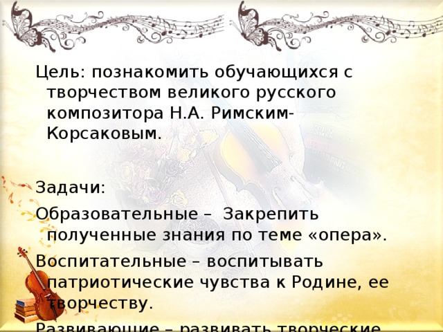 Цель: познакомить обучающихся с творчеством великого русского композитора Н.А. Римским-Корсаковым. Задачи: Образовательные – Закрепить полученные знания по теме «опера». Воспитательные – воспитывать патриотические чувства к Родине, ее творчеству. Развивающие – развивать творческие способности детей. 