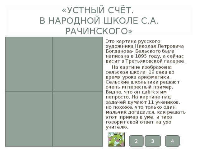 «УСТНЫЙ СЧЁТ.  В НАРОДНОЙ ШКОЛЕ С.А. РАЧИНСКОГО» Это картина русского художника Николая Петровича Богданова- Бельского была написана в 1895 году, а сейчас висит в Третьяковской галерее.  На картине изображена сельская школа 19 века во время урока арифметики. Сельские школьники решают очень интересный пример. Видно, что он даётся им непросто. На картине над задачей думают 11 учеников, но похоже, что только один мальчик догадался, как решать этот пример в уме, и тихо говорит свой ответ на ухо учителю. 3 4 2 