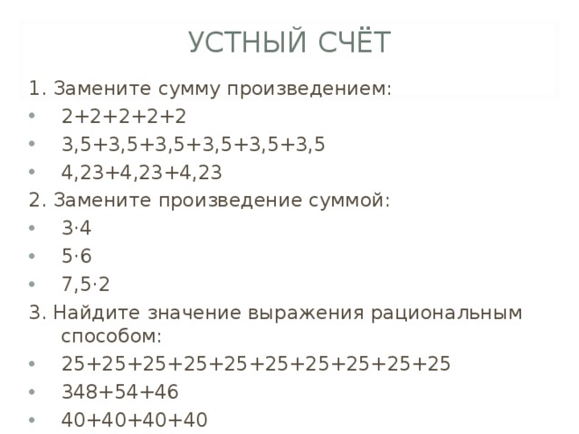 УСТНЫЙ СЧЁТ 1. Замените сумму произведением: 2+2+2+2+2 3,5+3,5+3,5+3,5+3,5+3,5 4,23+4,23+4,23 2. Замените произведение суммой: 3·4 5·6 7,5·2 3. Найдите значение выражения рациональным способом: 25+25+25+25+25+25+25+25+25+25 348+54+46 40+40+40+40 
